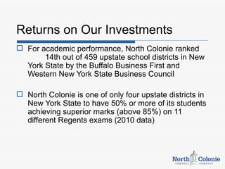 Returns on Our Investments
 For academic performance, North Colonie ranked
       14th out of 459 upstate school districts in New
  York State by the Buffalo Business First and
  Western New York State Business Council

 North Colonie is one of only four upstate districts in
  New York State to have 50% or more of its students
  achieving superior marks (above 85%) on 11
  different Regents exams (2010 data)
 