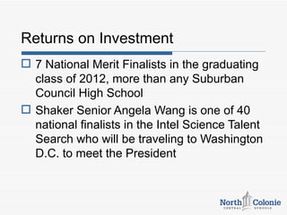 Returns on Investment
 7 National Merit Finalists in the graduating
  class of 2012, more than any Suburban
  Council High School
 Shaker Senior Angela Wang is one of 40
  national finalists in the Intel Science Talent
  Search who will be traveling to Washington
  D.C. to meet the President
 