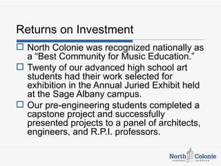 Returns on Investment
 North Colonie was recognized nationally as
  a “Best Community for Music Education.”
 Twenty of our advanced high school art
  students had their work selected for
  exhibition in the Annual Juried Exhibit held
  at the Sage Albany campus.
 Our pre-engineering students completed a
  capstone project and successfully
  presented projects to a panel of architects,
  engineers, and R.P.I. professors.
 