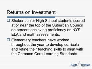 Returns on Investment
 Shaker Junior High School students scored
  at or near the top of the Suburban Council
  on percent achieving proficiency on NYS
  ELA and math assessments.
 Elementary teachers have worked
  throughout the year to develop curricula
  and refine their teaching skills to align with
  the Common Core Learning Standards.
 