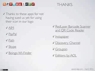 THANKS

✓ Thanks  to these apps for not
 having sued us yet for using
 their icon in our logo
 ✓ AIM                            ✓ RedLaserBarcode Scanner
                                    and QR Code Reader
 ✓ PayPal
                                  ✓ Instapaper
 ✓ Path
                                  ✓ Discovery    Channel
 ✓ Skype
                                  ✓ Groupon
 ✓ Boingo Wi-Finder
                                  ✓ Editions   by AOL


                                                  appsbridge.com - march 2012
 