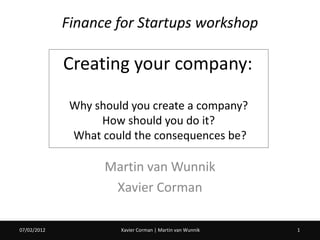 Finance for Startups workshop

             Creating your company:

              Why should you create a company?
                   How should you do it?
              What could the consequences be?

                    Martin van Wunnik
                     Xavier Corman

07/02/2012             Xavier Corman | Martin van Wunnik   1
 