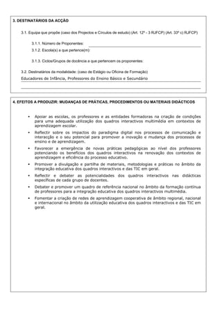 3. DESTINATÁRIOS DA ACÇÃO
3.1. Equipa que propõe (caso dos Projectos e Círculos de estudo) (Art. 12º - 3 RJFCP) (Art. 33º c) RJFCP)
3.1.1. Número de Proponentes:
3.1.2. Escola(s) a que pertence(m):
3.1.3. Ciclos/Grupos de docência a que pertencem os proponentes:
3.2. Destinatários da modalidade: (caso de Estágio ou Oficina de Formação)
Educadores de Infância, Professores do Ensino Básico e Secundário

4. EFEITOS A PRODUZIR: MUDANÇAS DE PRÁTICAS, PROCEDIMENTOS OU MATERIAIS DIDÁCTICOS

Apoiar as escolas, os professores e as entidades formadoras na criação de condições
para uma adequada utilização dos quadros interactivos multimédia em contextos de
aprendizagem escolar.
Reflectir sobre os impactos do paradigma digital nos processos de comunicação e
interacção e o seu potencial para promover a inovação e mudança dos processos de
ensino e de aprendizagem.
Favorecer a emergência de novas práticas pedagógicas ao nível dos professores
potenciando os benefícios dos quadros interactivos na renovação dos contextos de
aprendizagem e eficiência do processo educativo.
Promover a divulgação e partilha de materiais, metodologias e práticas no âmbito da
integração educativa dos quadros interactivos e das TIC em geral.
Reflectir e debater as potencialidades dos quadros interactivos nas didácticas
específicas de cada grupo de docentes.
Debater e promover um quadro de referência nacional no âmbito da formação contínua
de professores para a integração educativa dos quadros interactivos multimédia.
Fomentar a criação de redes de aprendizagem cooperativa de âmbito regional, nacional
e internacional no âmbito da utilização educativa dos quadros interactivos e das TIC em
geral.

 