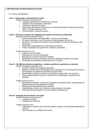 6. METODOLOGIA DE REALIZAÇÃO DA ACÇÃO
6.1. Passos metodológicos
Fase I – Organização e planeamento da acção
Sessões Presencias Conjuntas (2 h)
Avaliação diagnostica de competências e práticas;
Avaliação de necessidades e interesses;
Debate dos objectivos da acção;
Organização do trabalho a desenvolver no âmbito das Sessões Presencias Conjuntas
(SPC) e Trabalho Autónomo (TA);
Documentação e materiais de apoio.
Fase II – Conceitos e práticas de integração dos quadros interactivos na Educação
Sessões Presencias Conjuntas (10 h)
Quadros interactivos multimédia (QIM) – conceitos e tecnologias;
Os quadros interactivos como ferramenta de aprendizagem dos alunos;
Os QIM e a renovação dos contextos de aprendizagem ao nível das dinâmicas e das
interacções;
Debate das metodologias para a elaboração de recursos;
Prática: Exploração de equipamentos, sistemas e aplicações.
Trabalho Autónomo (13 h)
Análise de documentação;
Exploração de recursos e aplicações;
Definição de um plano individual de trabalho;
Elaboração de recursos educativos de apoio à utilização dos QIM na Educação;
Planificação de actividades a desenvolver com os alunos.
Fase III – Os QIM nas didácticas específicas – debate e partilha de experiências e materiais
Sessões Presencias Conjuntas (10 h)
Os QIM no âmbito das didácticas específicas;
Reflexão e debate sobre metodologias para a integração dos nos processos de ensino e
aprendizagem das didácticas específicas dos formandos
Apresentação e debate dos planos de actividades a desenvolver com os alunos.
Práica: Apresentação de recursos e debate sobre metodologias e experiências de
utilização.
Trabalho Autónomo (8 h)
Identificação e selecção, a partir das orientações curriculares oficiais, de paradigmas da
didáctica específica para aplicação dos QIM;
Planificação e desenvolvimento de materiais;
Implementação do plano em contextos de aprendizagem e formação;
Publicação das planificações, recursos e relatos de experiências.

Fase IV –Avaliação dos formandos e da acção
Sessões Presencias Conjuntas (3 h)
Avaliação da acção.
Avaliação dos formandos
Trabalho Autónomo (4 h)
Elaboração do relatório dos formandos relativos à acção e às actividades realizadas em
contexto.
Sistematização do e-portfólio do formando.

 