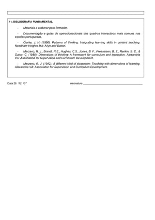 11. BIBLIOGRAFIA FUNDAMENTAL

-

Materiais a elaborar pelo formador.

Documentação e guias de operacionacionais dos quadros interactivos mais comuns nas
escolas portuguesas.
Clarke, J. H. (1990). Patterns of thinking: Integrating learning skills in content teaching.
Needham Heights MA: Allyn and Bacon.
Marzano, R. J., Brandt, R.S., Hughes, C.S., Jones, B. F., Presseisen, B, Z., Rankin, S. C., &
Suhor, C. (1988). Dimensions of thinking: A framework for curriculum and instruction. Alexandria
VA: Association for Supervision and Curriculum Development.
Marzano, R. J. (1992). A different kind of classroom: Teaching with dimensions of learning.
Alexandria VA: Association for Supervision and Curriculum Development.

Data 26 /12 /07

Assinatura _________________________________________

 