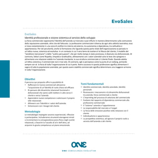 EvoSales

EvoSales
Iden8tà	
  professionale	
  e	
  visione	
  sistemica	
  al	
  servizio	
  dello	
  sviluppo
La	
  forza	
  commerciale	
  rappresenta	
  l'iden8tà	
  dell'azienda	
  sul	
  mercato	
  e	
  può	
  inﬂuire	
  in	
  maniera	
  determinante	
  sulla	
  costruzione	
  
della	
  reputazione	
  aziendale,	
  oltre	
  che	
  del	
  faEurato.	
  La	
  professione	
  commerciale	
  è	
  diversa	
  da	
  ogni	
  altra	
  aKvità	
  lavora8va;	
  essa	
  
si	
  trova	
  costantemente	
  in	
  una	
  zona	
  di	
  conﬁne	
  tra	
  interno	
  ed	
  esterno,	
  tra	
  autonomia	
  e	
  dipendenza,	
  tra	
  solitudine	
  e	
  
appartenenza.	
  Per	
  tali	
  peculiarità,	
  anche	
  la	
  formazione	
  che	
  riguarda	
  questa	
  parte	
  vitale	
  dell’organizzazione	
  va	
  pensata	
  in	
  
un’oKca	
  nuova,	
  sistemica	
  ed	
  evolu8va.	
  In	
  un	
  contesto	
  in	
  cui	
  il	
  vero	
  bene	
  da	
  tutelare	
  è	
  la	
  ﬁducia	
  del	
  cliente,	
  il	
  modello	
  del	
  
“venditore	
  mercenario”	
  o	
  dello	
  “scaltro	
  persuasore”,	
  che	
  per	
  molto	
  tempo	
  è	
  stato	
  promosso,	
  è	
  divenuto	
  ora	
  disfunzionale.	
  Al	
  
contrario,	
  faEori	
  come	
  RispeEo,	
  Empa8a	
  e	
  Gra8tudine,	
  allineamento	
  con	
  i	
  valori	
  aziendali	
  sono	
  le	
  leve	
  che	
  spingono	
  e	
  
alimentano	
  una	
  relazione	
  stabile	
  tra	
  l’azienda	
  mandante,	
  la	
  sua	
  struEura	
  commerciale	
  e	
  il	
  cliente	
  ﬁnale.	
  Quando	
  adoEa	
  
un’oKca	
  sistemica,	
  il	
  commerciale	
  non	
  è	
  mai	
  solo.	
  Al	
  contrario,	
  egli	
  si	
  percepisce	
  come	
  la	
  punta	
  di	
  un	
  iceberg,	
  portando	
  
sempre	
  con	
  sè	
  	
  la	
  forza	
  di	
  tuEa	
  l’organizzazione	
  di	
  cui	
  è	
  parte.	
  Avere	
  successo	
  in	
  questa	
  professione	
  signiﬁca	
  alimentare	
  il	
  
sogno	
  di	
  tuEa	
  la	
  popolazione	
  aziendale,	
  per	
  questo	
  avere	
  stabilità	
  commerciale	
  signiﬁca	
  determinare	
  una	
  maggiore	
  armonia	
  
in	
  tuEa	
  l’organizzazione.	
  



Obie9vi
Il	
  percorso	
  qui	
  proposto	
  oﬀre	
  la	
  possibilità	
  di:
        Raﬀorzare	
  le	
  risorse	
  commerciali	
  aEraverso	
                                    Temi	
  fondamentali
        l’acquisizione	
  di	
  un’iden8tà	
  di	
  ruolo	
  chiara	
  ed	
  eﬃcace                      Iden8tà	
  commerciale,	
  iden8tà	
  aziendale,	
  iden8tà	
  
        Ri-­‐pensare	
  alle	
  dinamiche	
  relazionali	
  funzionali	
  e	
                            personale
        disfunzionali	
  che	
  siamo	
  soli8	
  meEere	
  in	
  aEo	
  verso	
  il	
                   Riconoscere	
  i	
  meccanismi	
  e	
  le	
  dinamiche	
  disfunzionali	
  
        cliente	
  e	
  verso	
  l’azienda                                                               tra	
  azienda,	
  forza	
  commerciale	
  e	
  cliente
        Apprendere	
  nuove	
  competenze	
  e	
  valorizzare	
  il	
  proprio	
                         L’imprin8ng	
  del	
  processo	
  di	
  selezione	
  del	
  commerciale
        s8le	
  relazionale                                                                              Evolvere	
  dal	
  rapporto	
  di	
  dipendenza	
  commerciale	
  alla	
  
        Allinearsi	
  con	
  l’iden8tà	
  e	
  i	
  valori	
  dell’azienda                               professione	
  commerciale
        Sintonizzarsi	
  con	
  i	
  bisogni	
  del	
  cliente.                                          Il	
  “sistema”	
  azienda	
  e	
  l’appartenenza
                                                                                                         La	
  responsabilità	
  del	
  mercato	
  e	
  il	
  target
                                                                                                         La	
  forza	
  delle	
  emozioni	
  posi8ve	
  nella	
  relazione	
  con	
  il	
  
Metodologie
                                                                                                         cliente
Le	
  metodologie	
  impiegate	
  saranno	
  esperienziali,	
  riﬂessive	
  
                                                                                                         Individualismo	
  e	
  appartenenza
e	
  partecipa8ve.	
  Includeranno	
  strumen8	
  eterogenei	
  mira8	
  
                                                                                                         La	
  prospeKva	
  sistemica,	
  ad	
  ognuno	
  il	
  proprio	
  ruolo	
  a	
  
a	
  incrementare	
  la	
  consapevolezza	
  psico-­‐ﬁsica	
  negli	
  scambi	
  
                                                                                                         servizio	
  dell'azienda	
  e	
  del	
  cliente
relazionali,	
  a	
  favorire	
  la	
  l’ascolto	
  di	
  sé	
  e	
  dell’altro,	
  ad	
  
acquisire	
  la	
  giusta	
  competenza	
  sul	
  piano	
  emozionale.	
  
 