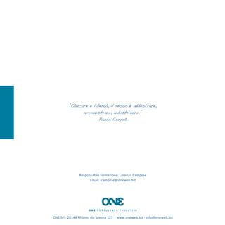 ‎”Educare è libertà, il resto è addestrare,
                      ammaestrare, indottrinare.”
                              Paolo Crepet




                         Responsabile	
  formazione:	
  Lorenzo	
  Campese	
  
                               Email:	
  lcampese@oneweb.biz




ONE	
  Srl	
  -­‐	
  20144	
  Milano,	
  via	
  Savona	
  123	
  	
  -­‐	
  www.oneweb.biz	
  -­‐	
  info@oneweb.biz
 