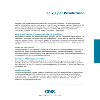 La via per l’evoluzione

Le	
  sﬁde	
  che	
  oggi	
  le	
  organizzazioni	
  devono	
  aﬀrontare	
  sono	
  molteplici.	
  Le	
  risposte	
  a	
  tali	
  sﬁde	
  risiedono	
  nella	
  
capacità	
  delle	
  persone	
  di	
  ripensare	
  con8nuamente	
  il	
  proprio	
  modo	
  di	
  lavorare	
  per	
  rispondere	
  eﬃcacemente	
  alle	
  
nuove	
  e	
  mutevoli	
  esigenze.	
  La	
  formazione	
  di	
  ONE	
  è	
  indirizzata	
  a	
  raﬀorzare	
  nei	
  partecipan8	
  quelle	
  competenze	
  
trasversali,	
  necessarie	
  a	
  promuovere	
  e	
  ges8re	
  con	
  successo	
  i	
  processi	
  di	
  trasformazione	
  individuale	
  e	
  
organizza8va,	
  favorendo	
  così	
  una	
  cultura	
  orientata	
  al	
  benessere	
  e	
  alla	
  posi8vità.

Centra'	
  sullo	
  sviluppo	
  di	
  competenze	
  trasversali	
  di	
  eccellenza
Le	
  competenze	
  trasversali	
  sono	
  le	
  leve	
  strategiche	
  per	
  lo	
  sviluppo	
  aziendale	
  e	
  per	
  il	
  miglioramento	
  con8nuo.	
  Esse	
  
riguardano	
  la	
  possibilità	
  di	
  esprimere	
  se	
  stessi,	
  la	
  propria	
  vocazione	
  e	
  i	
  propri	
  talen8	
  all’interno	
  del	
  progeEo	
  di	
  
vita,	
  della	
  propria	
  professione	
  e	
  dell’ambiente	
  sociale	
  in	
  cui	
  si	
  opera.	
  Sono	
  streEamente	
  connesse	
  alla	
  capacità	
  di	
  
sviluppare	
  il	
  proprio	
  lavoro	
  in	
  modo	
  crea8vo,	
  eﬃcace	
  e	
  innova8vo,	
  ritrovando	
  entusiasmo	
  e	
  appagamento	
  in	
  ciò	
  
che	
  si	
  fa.

Focalizza'	
  sulle	
  soluzioni
La	
  formazione	
  ONE	
  usa	
  una	
  metodologia	
  esperienziale	
  e	
  orientata	
  alla	
  soluzione	
  che	
  permeEe	
  l’esplorazione	
  di	
  
situazioni	
  reali,	
  presentate	
  dai	
  partecipan8,	
  mediante	
  metodologie	
  di	
  approfondimento	
  quali	
  le	
  Costellazioni	
  
Sistemiche-­‐StruEurali	
  e	
  il	
  Solu$on	
  Focused	
  Work.	
  Ques8	
  approcci	
  permeEono	
  di	
  analizzare	
  situazioni	
  complesse	
  e	
  
trovare	
  soluzioni	
  concrete	
  per	
  agevolare	
  il	
  cambiamento.

Seminari	
  ad	
  Alta	
  Intelligenza	
  Colle9va
Le	
  sessioni	
  forma8ve	
  di	
  ONE	
  sono	
  caraEerizzate	
  da	
  un	
  alto	
  livello	
  di	
  coinvolgimento	
  dei	
  partecipan8	
  e	
  dalla	
  
costante	
  valorizzazione	
  e	
  mobilitazione	
  delle	
  risorse	
  individuali	
  e	
  colleKve.	
  Nei	
  laboratori	
  di	
  ONE	
  si	
  apprende	
  la	
  
forza	
  della	
  cultura	
  del	
  “noi”	
  e	
  la	
  capacità	
  di	
  creare	
  contes8	
  genera8vi	
  ed	
  evolu8vi	
  in	
  cui	
  ognuno	
  possa	
  oﬀrire	
  agli	
  
altri	
  il	
  meglio	
  di	
  sé.

Approccio	
  Integrale
Proponiamo	
  un	
  approccio	
  integrale,	
  aKngendo	
  alle	
  più	
  recen8	
  teorie	
  dell’apprendimento	
  e	
  alle	
  più	
  innova8ve	
  
tecnologie	
  sociali	
  oggi	
  disponibili.	
  	
  Includiamo	
  nella	
  formazione	
  ogni	
  dimensione	
  fondamentale	
  dell’essere	
  
umano:	
  dimensione	
  ﬁsica,	
  energe8ca,	
  emozionale,	
  cogni8va,	
  relazionale,	
  espressiva	
  e	
  transpersonale.	
  E’	
  solo	
  
dall’alleanza	
  tra	
  queste	
  “intelligenze”	
  -­‐	
  	
  patrimonio	
  di	
  ciascun	
  individuo	
  -­‐	
  che	
  trae	
  origine	
  e	
  spunto	
  la	
  tras-­‐
formazione	
  di	
  cui	
  ogni	
  persona	
  ha	
  bisogno.
 