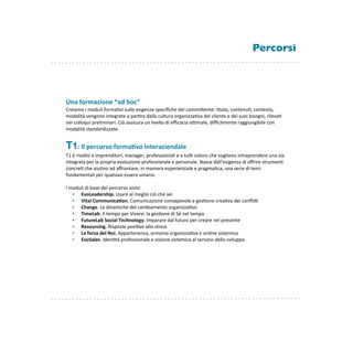 Percorsi




Una	
  formazione	
  “ad	
  hoc”
Creiamo	
  i	
  moduli	
  forma8vi	
  sulle	
  esigenze	
  speciﬁche	
  del	
  commiEente:	
  8tolo,	
  contenu8,	
  contesto,	
  
modalità	
  vengono	
  integrate	
  a	
  par8re	
  dalla	
  cultura	
  organizza8va	
  del	
  cliente	
  e	
  dei	
  suoi	
  bisogni,	
  rileva8	
  
nei	
  colloqui	
  preliminari.	
  Ciò	
  assicura	
  un	
  livello	
  di	
  eﬃcacia	
  oKmale,	
  diﬃcilmente	
  raggiungibile	
  con	
  
modalità	
  standardizzate.


T1:	
  Il	
  percorso	
  forma'vo	
  interaziendale
T1	
  è	
  rivolto	
  a	
  imprenditori,	
  manager,	
  professionis8	
  e	
  a	
  tuK	
  coloro	
  che	
  vogliono	
  intraprendere	
  una	
  via	
  
integrata	
  per	
  la	
  propria	
  evoluzione	
  professionale	
  e	
  personale.	
  Nasce	
  dall’esigenza	
  di	
  oﬀrire	
  strumen8	
  
concre8	
  che	
  aiu8no	
  ad	
  aﬀrontare,	
  in	
  maniera	
  esperienziale	
  e	
  pragma8ca,	
  una	
  serie	
  di	
  temi	
  
fondamentali	
  per	
  qualsiasi	
  essere	
  umano.	
  

I	
  moduli	
  di	
  base	
  del	
  percorso	
  sono:
      •  EvoLeadership.	
  Usare	
  al	
  meglio	
  ciò	
  che	
  sei
      •  Vital	
  Communica'on.	
  Comunicazione	
  consapevole	
  e	
  ges8one	
  crea8va	
  dei	
  conﬂiK
      •  Change.	
  Le	
  dinamiche	
  del	
  cambiamento	
  organizza8vo
      •  TimeLab.	
  Il	
  tempo	
  per	
  Vivere:	
  la	
  ges8one	
  di	
  Sé	
  nel	
  tempo
      •  FutureLab	
  Social	
  Technology.	
  Imparare	
  dal	
  futuro	
  per	
  creare	
  nel	
  presente
      •  Resourcing.	
  Risposte	
  posi8ve	
  allo	
  stress
      •  La	
  forza	
  del	
  Noi.	
  Appartenenza,	
  armonia	
  organizza8va	
  e	
  ordine	
  sistemico
      •  EvoSales.	
  Iden8tà	
  professionale	
  e	
  visione	
  sistemica	
  al	
  servizio	
  dello	
  sviluppo.
 