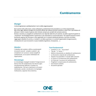 Cambiamento


Change!
L’arte	
  di	
  generare	
  cambiamento	
  in	
  sé	
  e	
  nelle	
  organizzazioni
Per	
  la	
  prima	
  volta	
  nella	
  storia,	
  siamo	
  soEopos8	
  a	
  cambiamen8	
  che	
  procedono	
  a	
  un	
  ritmo	
  esponenziale.
Mai	
  come	
  oggi,	
  abbiamo	
  bisogno	
  di	
  strumen8	
  eﬃcaci	
  per	
  aKvare	
  processi	
  evolu8vi	
  e	
  veloci	
  che	
  ci	
  permeEano	
  di	
  
allineare	
  il	
  nostro	
  modo	
  di	
  operare	
  alle	
  richieste	
  sempre	
  più	
  variabili	
  del	
  contesto	
  esterno.
Portare	
  a	
  termine	
  un	
  progeEo	
  di	
  cambiamento	
  non	
  dipende	
  dalla	
  forza	
  di	
  volontà,	
  ma	
  dalla	
  capacità	
  di	
  ges8re	
  le	
  
“resistenze”	
  che	
  ﬁsiologicamente	
  si	
  generano	
  e	
  che	
  ostacolano	
  la	
  riuscita	
  del	
  piano.	
  Tali	
  capacità	
  possono	
  essere	
  
facilmente	
  apprese	
  da	
  chiunque	
  e	
  sono	
  applicabili	
  sia	
  in	
  contes8	
  individuali	
  (portare	
  a	
  termine	
  una	
  dieta,	
  
raggiungere	
  obieKvi	
  di	
  carriera,	
  o	
  risulta8	
  in	
  un’aKva	
  spor8va)	
  o	
  in	
  contes8	
  organizza8vi	
  (riorganizzazioni,	
  
introduzione	
  di	
  nuovi	
  strumen8	
  o	
  nuove	
  modalità	
  di	
  ges8one,	
  innovazione,	
  ...).



Obie9vi                                                                                 Temi	
  fondamentali
L’obieKvo	
  del	
  modulo	
  è	
  oﬀrire	
  ai	
  partecipan8	
                             Cambiare	
  si,	
  ma...	
  verso	
  dove?
strumen8	
  concre8	
  -­‐	
  semplici	
  e	
  poten8	
  -­‐	
  per	
                        “Via	
  da...”	
  o	
  “verso...”
completare	
  con	
  successo	
  i	
  propri	
  progeK	
  di	
                               Deﬁnire	
  chiaramente	
  un	
  obieKvo	
  di	
  cambiamento
cambiamento,	
  sia	
  sul	
  piano	
  individuale	
  che	
                                  Le	
  Dinamiche	
  a	
  Spirale	
  del	
  cambiamento
organizza8vo.                                                                                Solu8on	
  Focused	
  Work:	
  il	
  mondo	
  delle	
  soluzioni
                                                                                             La	
  Teoria	
  U	
  e	
  le	
  dimensioni	
  del	
  cambiamento
Metodologie                                                                                  Le	
  9	
  leve	
  per	
  il	
  successo	
  nel	
  cambiamento
Le	
  metodologie	
  impiega8	
  includerà	
  l’integrazione	
  di	
                         ProgeEare	
  il	
  proprio	
  piano	
  di	
  cambiamento
diverse	
  leve	
  del	
  cambiamento	
  che	
  devono	
  agire	
                            Esercitazioni	
  pra8che
simultaneamente	
  aﬃnché	
  il	
  risultato	
  sia	
                                        Strumen8	
  opera8vi
soddisfacente.	
  Tali	
  leve	
  si	
  declinano	
  su	
  tre	
  piani:	
  
individuale,	
  sociale	
  e	
  struEurale	
  e	
  tre	
  8pologie:	
  
mo8vazione,	
  capacità,	
  forza	
  sistemica.
 