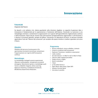 Innovazione


FutureLab
Imparare	
  dal	
  futuro

Se	
   davan8	
   a	
   noi	
   vediamo	
   crisi,	
   s8amo	
   guardando	
   nella	
   direzione	
   sbagliata.	
   La	
   capacità	
   di	
   generare	
   idee	
   e	
  
innovazione	
   è	
   fondamentale	
   per	
   la	
   sopravvivenza	
   e	
   l’evoluzione	
   dell’impresa.	
   FutureLab	
  è	
   un	
   percorso	
   e	
   una	
  
metodologia	
  orientata	
   a	
  contaminare	
  le	
  organizzazioni	
  con	
  il	
  germe	
   dell’apprendimento	
  miglioramento	
  con8nuo	
  
e	
   dell’innovazione.	
  Nasce	
   dai	
   più	
  recen8	
   studi	
   internazionali	
  sull’apprendimento	
  organizza8vo	
  e	
   sull’intuizione	
   e	
  
si	
   declina	
   in	
  strumen8	
   opera8vi,	
  semplici	
  ed	
  eﬃcaci.	
   FutureLab	
   è	
   un	
   laboratorio	
  di	
  futuro.	
  Le	
  persone	
   coinvolte	
  
apprendono	
  l’arte	
  del	
  “liberarsi	
  dal	
  conosciuto”	
  per	
  accedere	
  allo	
  spazio	
  intui8vo	
  e	
  crea8vo	
  e	
  guardare	
  così	
  verso	
  
il	
  futuro.



Obie9vi                                                                                  Programma
                                                                                              Risorse	
  individuali,	
  risorse	
  colleKve,	
  contesto	
  
ObieKvo	
  del	
  percorso	
  è	
  promuovere	
  e	
  far	
  
                                                                                              Creare	
  le	
  condizioni	
  dell’innovazione
sperimentare	
  strumen8	
  concre8	
  per	
  contaminare	
  
                                                                                              Esplorare	
  l’intuizione:	
  metafore	
  e	
  associazioni
l'organizzazione	
  con	
  il	
  germe	
  dell'innovazione	
  
                                                                                              L’aEo	
  crea8vo
con8nua.
                                                                                              Gli	
  sta8	
  interiori:	
  I-­‐in	
  Me/I-­‐in-­‐It/I-­‐in-­‐We/I-­‐in	
  Now
                                                                                              Liberarsi	
  dalle	
  trappole	
  perceKve
Metodologie                                                                                   Vedere	
  di	
  più	
  e	
  meglio
Le	
  metodologie	
  impiega8	
  saranno	
  esperienziali,	
                                  Giochi	
  e	
  paradossi
riﬂessive	
  e	
  partecipa8ve.	
  Includeranno	
  strumen8	
                                 I	
  Koan
eterogenei,	
  liberamente	
  ispirate	
  a	
  metodologie	
  quali:	
                        Le	
  fasi	
  della	
  Teoria	
  U	
  
Teoria	
  U,	
  Modello	
  Integrale,	
  Ac8on	
  Learning,	
                                 Open	
  Mind,	
  Open	
  Heart,	
  Open	
  Will
Approccio	
  Sistemico,	
  Costellazioni	
  StruEurali,	
                                     Solu8on	
  Focused	
  Work
Mindfulness	
  Based	
  Stress	
  Reduc8on.                                                   Una	
  testa	
  in	
  pres8to
 