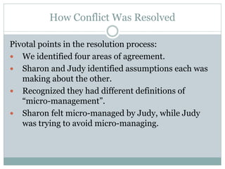 How Conflict Was Resolved

Pivotal points in the resolution process:
 We identified four areas of agreement.
 Sharon and Judy identified assumptions each was
   making about the other.
 Recognized they had different definitions of
   “micro-management”.
 Sharon felt micro-managed by Judy, while Judy
   was trying to avoid micro-managing.
 