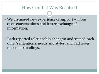 How Conflict Was Resolved

 We discussed new experience of support – more
 open conversations and better exchange of
 information.

 Both reported relationship changes: understood each
 other’s intentions, needs and styles, and had fewer
 misunderstandings.
 