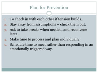 Plan for Prevention

1.   To check in with each other if tension builds.
2.   Stay away from assumptions – check them out.
3.   Ask to take breaks when needed, and reconvene
     later.
4.   Make time to process and plan individually.
5.   Schedule time to meet rather than responding in an
     emotionally triggered way.
 