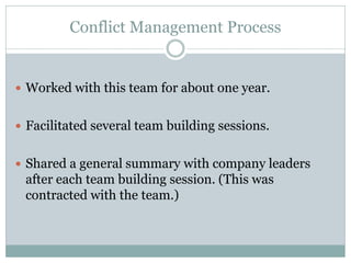 Conflict Management Process


 Worked with this team for about one year.


 Facilitated several team building sessions.


 Shared a general summary with company leaders
 after each team building session. (This was
 contracted with the team.)
 
