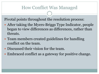 How Conflict Was Managed

Pivotal points throughout the resolution process:
 After taking the Myers-Briggs Type Indicator, people
  began to view differences as differences, rather than
  threats.
 Team members created guidelines for handling
  conflict on the team.
 Discussed their vision for the team.
 Embraced conflict as a gateway for positive change.
 