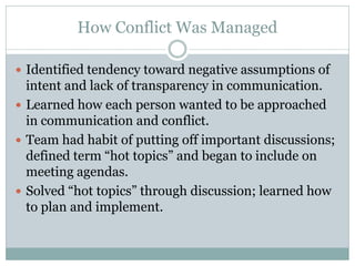 How Conflict Was Managed

 Identified tendency toward negative assumptions of
  intent and lack of transparency in communication.
 Learned how each person wanted to be approached
  in communication and conflict.
 Team had habit of putting off important discussions;
  defined term “hot topics” and began to include on
  meeting agendas.
 Solved “hot topics” through discussion; learned how
  to plan and implement.
 