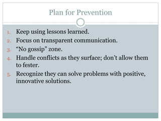 Plan for Prevention

1.   Keep using lessons learned.
2.   Focus on transparent communication.
3.   “No gossip” zone.
4.   Handle conflicts as they surface; don’t allow them
     to fester.
5.   Recognize they can solve problems with positive,
     innovative solutions.
 