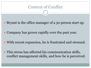 Context of Conflict


 Bryant is the office manager of a 50 person start up.


 Company has grown rapidly over the past year.


 With recent expansion, he is frustrated and stressed.


 This stress has affected his communication skills,
 conflict management skills, and how he is perceived.
 