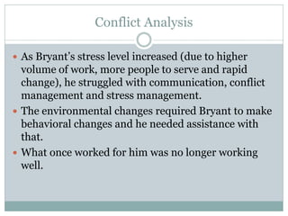 Conflict Analysis

 As Bryant’s stress level increased (due to higher
  volume of work, more people to serve and rapid
  change), he struggled with communication, conflict
  management and stress management.
 The environmental changes required Bryant to make
  behavioral changes and he needed assistance with
  that.
 What once worked for him was no longer working
  well.
 