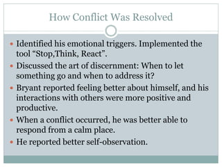 How Conflict Was Resolved

 Identified his emotional triggers. Implemented the
    tool “Stop,Think, React”.
   Discussed the art of discernment: When to let
    something go and when to address it?
   Bryant reported feeling better about himself, and his
    interactions with others were more positive and
    productive.
   When a conflict occurred, he was better able to
    respond from a calm place.
   He reported better self-observation.
 