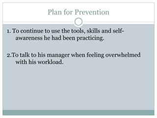 Plan for Prevention

1. To continue to use the tools, skills and self-
    awareness he had been practicing.

2.To talk to his manager when feeling overwhelmed
   with his workload.
 