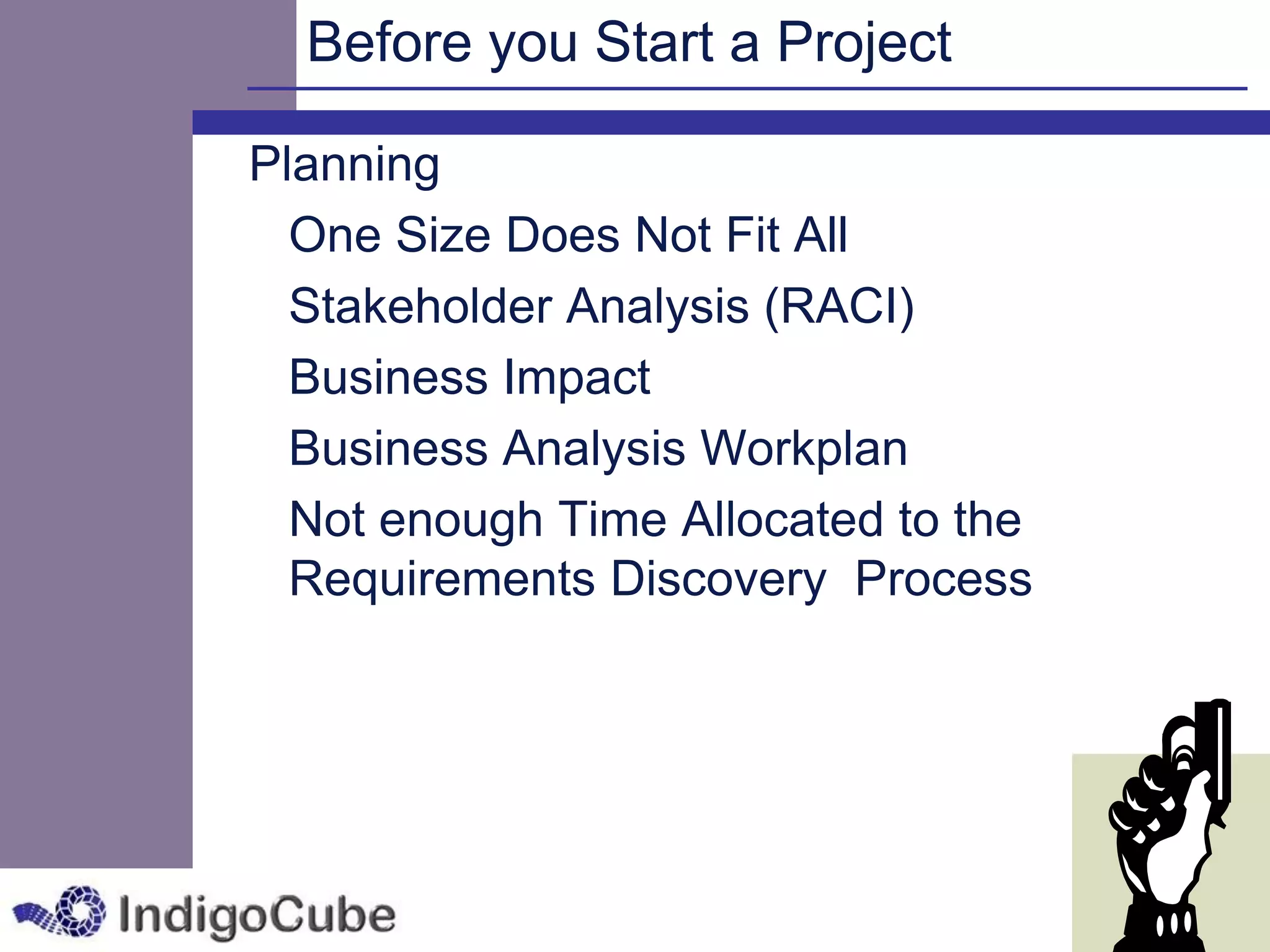 Before you Start a Project

Planning
  One Size Does Not Fit All
  Stakeholder Analysis (RACI)
  Business Impact
  Business Analysis Workplan
  Not enough Time Allocated to the
  Requirements Discovery Process
 