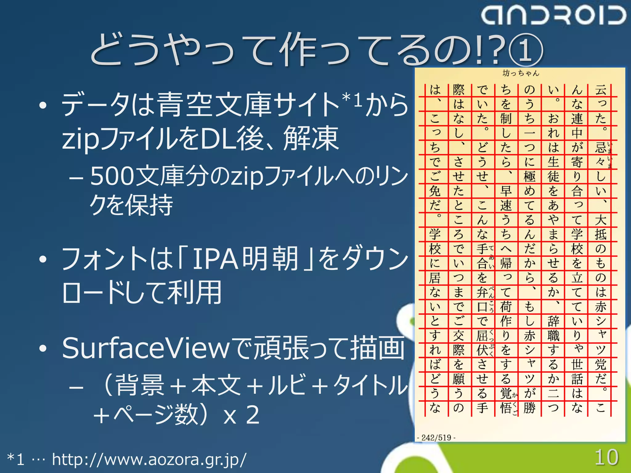 どうやって作ってるの!?①
   • データは青空文庫サイト *1 から
     zipファイルをDL後、解凍
       – 500文庫分のzipファイルへのリン
         クを保持

   • フォントは「IPA明朝」をダウン
     ロードして利用
   • SurfaceViewで頑張って描画
       – （背景＋本文＋ルビ＋タイトル
         ＋ページ数）x 2
*1 … http://www.aozora.gr.jp/   10
 