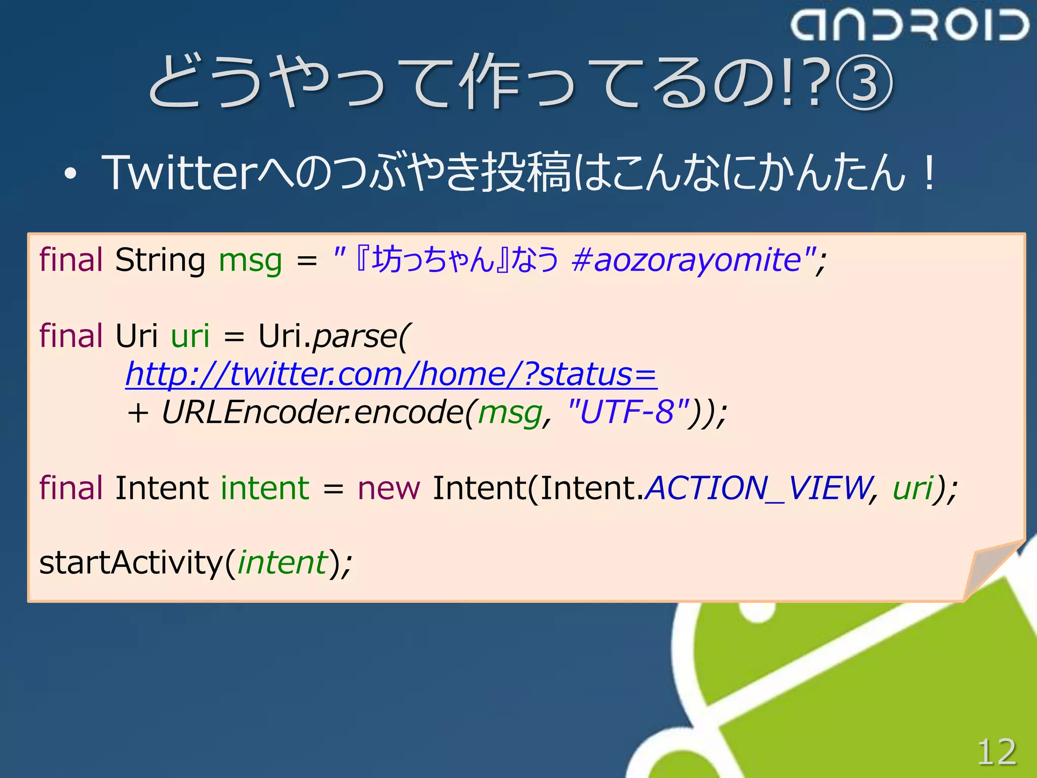 どうやって作ってるの!?③
 • Twitterへのつぶやき投稿はこんなにかんたん！
final String msg = " 『坊っちゃん』なう #aozorayomite";

final Uri uri = Uri.parse(
      http://twitter.com/home/?status=
      + URLEncoder.encode(msg, "UTF-8"));

final Intent intent = new Intent(Intent.ACTION_VIEW, uri);

startActivity(intent);




                                                             12
 