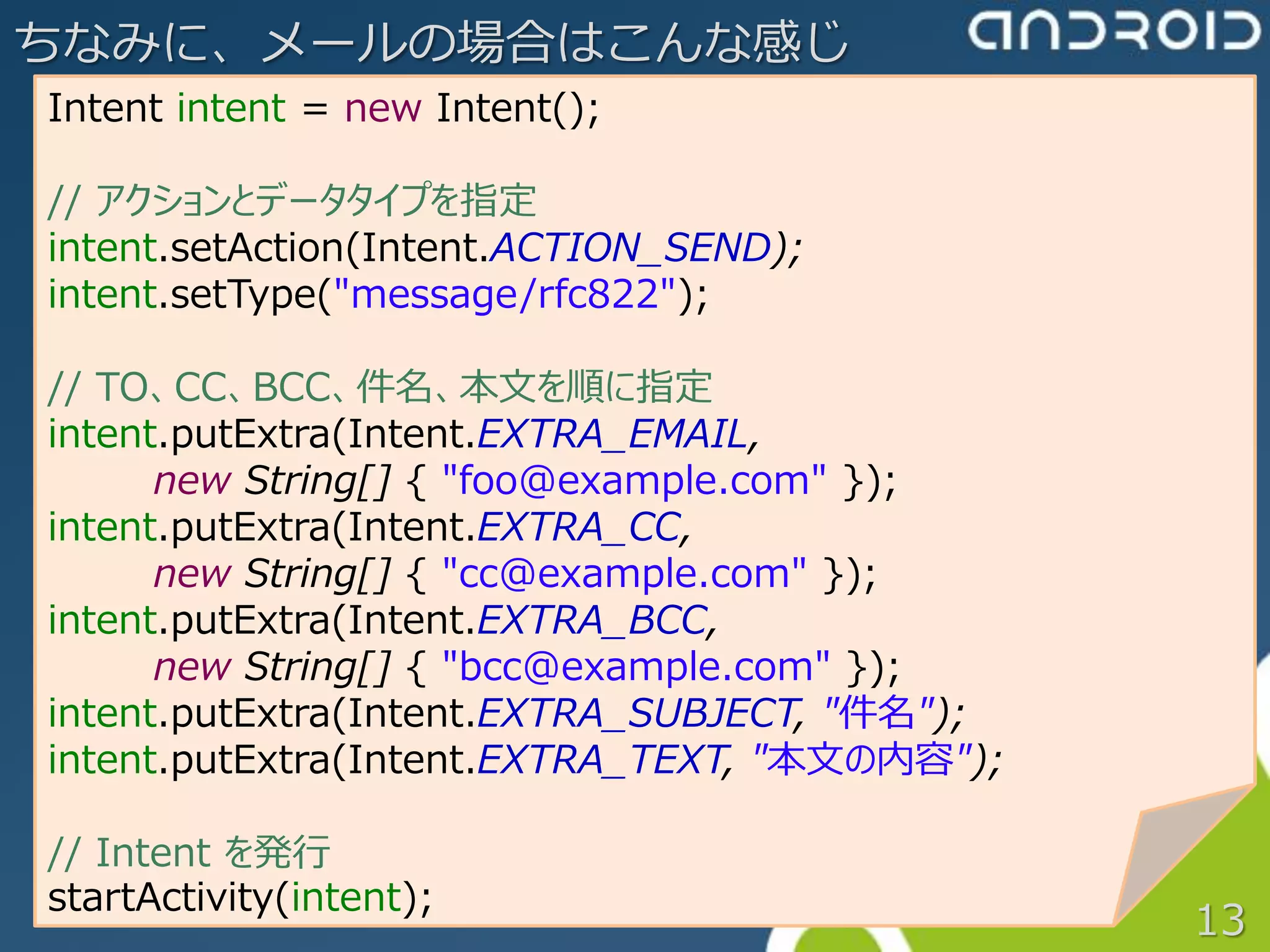 ちなみに、メールの場合はこんな感じ
Intent intent = new Intent();

// アクションとデータタイプを指定
intent.setAction(Intent.ACTION_SEND);
intent.setType("message/rfc822");

// TO、CC、BCC、件名、本文を順に指定
intent.putExtra(Intent.EXTRA_EMAIL,
      new String[] { "foo@example.com" });
intent.putExtra(Intent.EXTRA_CC,
      new String[] { "cc@example.com" });
intent.putExtra(Intent.EXTRA_BCC,
      new String[] { "bcc@example.com" });
intent.putExtra(Intent.EXTRA_SUBJECT, "件名");
intent.putExtra(Intent.EXTRA_TEXT, "本文の内容");

// Intent を発行
startActivity(intent);
                                               13
 