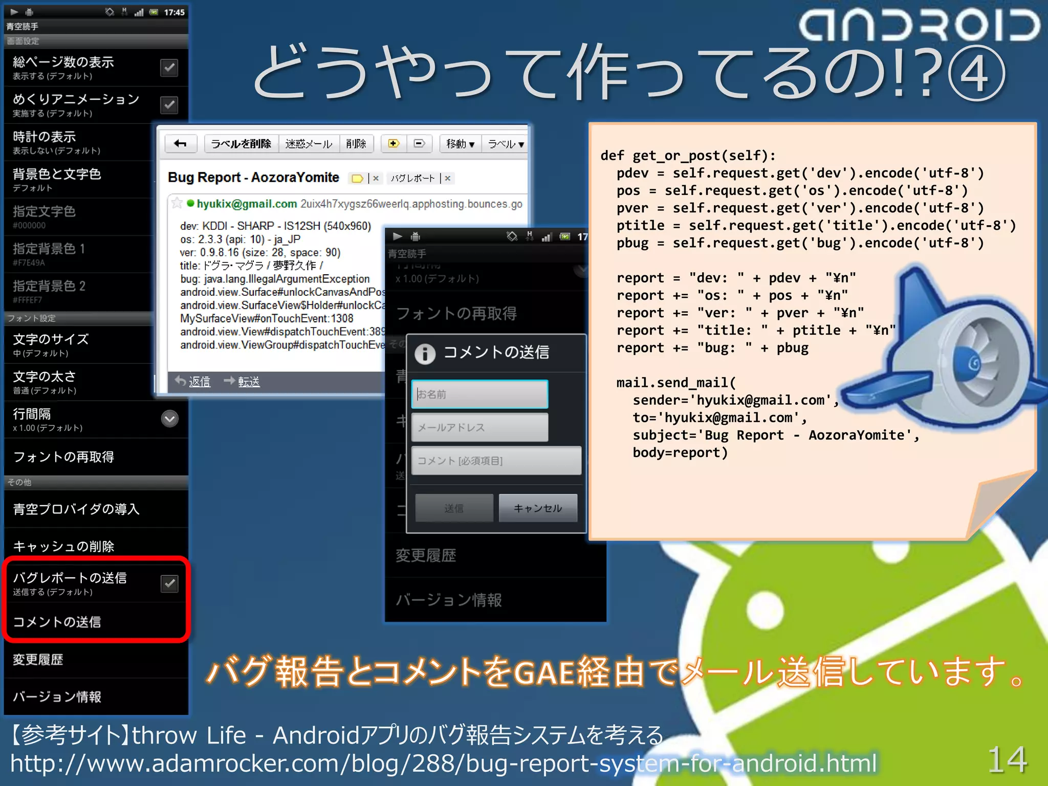 どうやって作ってるの!?④
                                              def get_or_post(self):
                                                pdev = self.request.get('dev').encode('utf-8')
                                                pos = self.request.get('os').encode('utf-8')
                                                pver = self.request.get('ver').encode('utf-8')
                                                ptitle = self.request.get('title').encode('utf-8')
                                                pbug = self.request.get('bug').encode('utf-8')

                                                report   = "dev: " + pdev + "¥n"
                                                report   += "os: " + pos + "¥n"
                                                report   += "ver: " + pver + "¥n"
                                                report   += "title: " + ptitle + "¥n"
                                                report   += "bug: " + pbug

                                                mail.send_mail(
                                                  sender='hyukix@gmail.com',
                                                  to='hyukix@gmail.com',
                                                  subject='Bug Report - AozoraYomite',
                                                  body=report)




【参考サイト】throw Life - Androidアプリのバグ報告システムを考える
http://www.adamrocker.com/blog/288/bug-report-system-for-android.html                        14
 