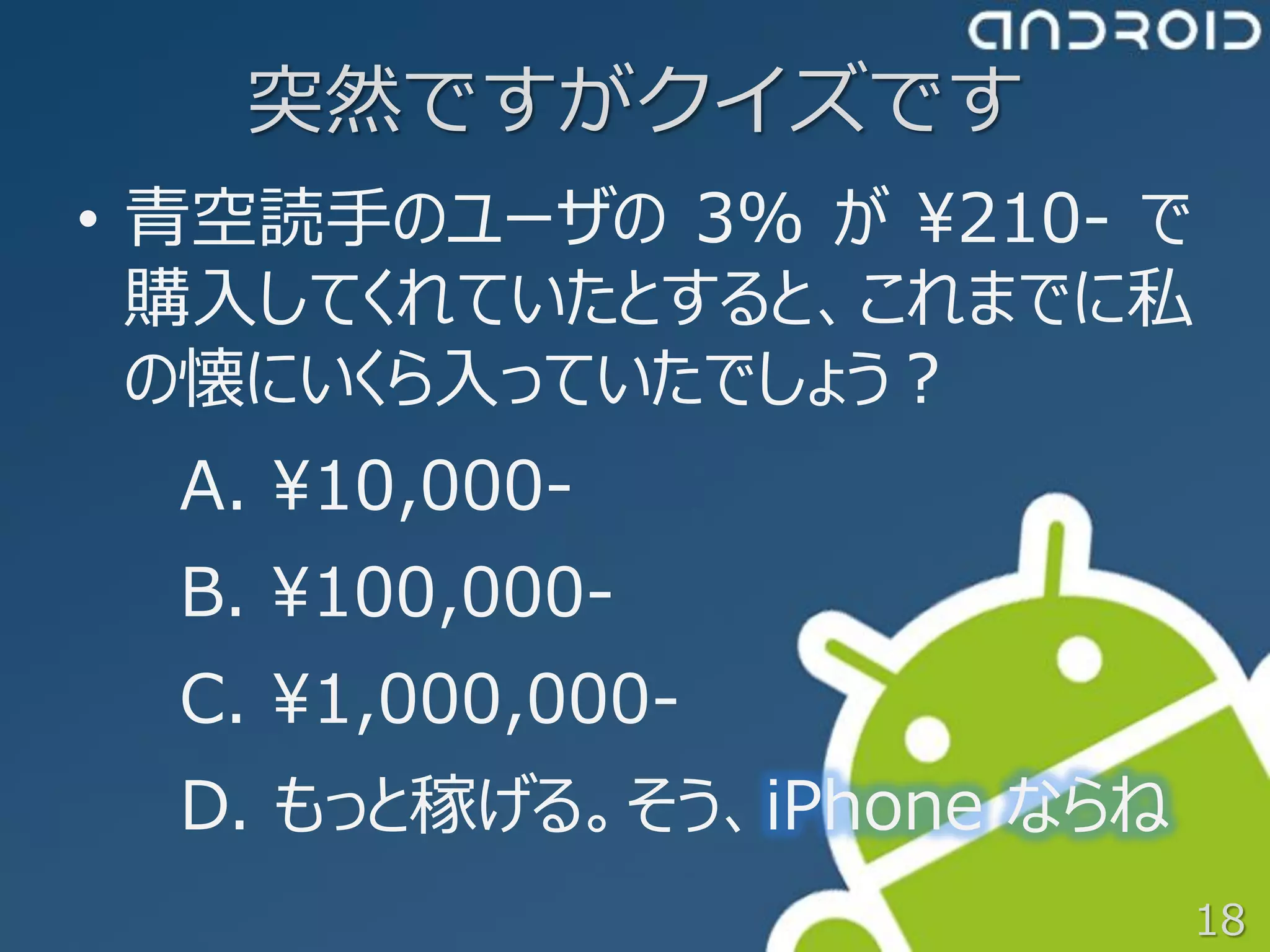 突然ですがクイズです
• 青空読手のユーザの 3% が ¥210- で
  購入してくれていたとすると、これまでに私
  の懐にいくら入っていたでしょう？
  A. ¥10,000-
  B. ¥100,000-
  C. ¥1,000,000-
  D. もっと稼げる。そう、iPhone ならね
                            18
 