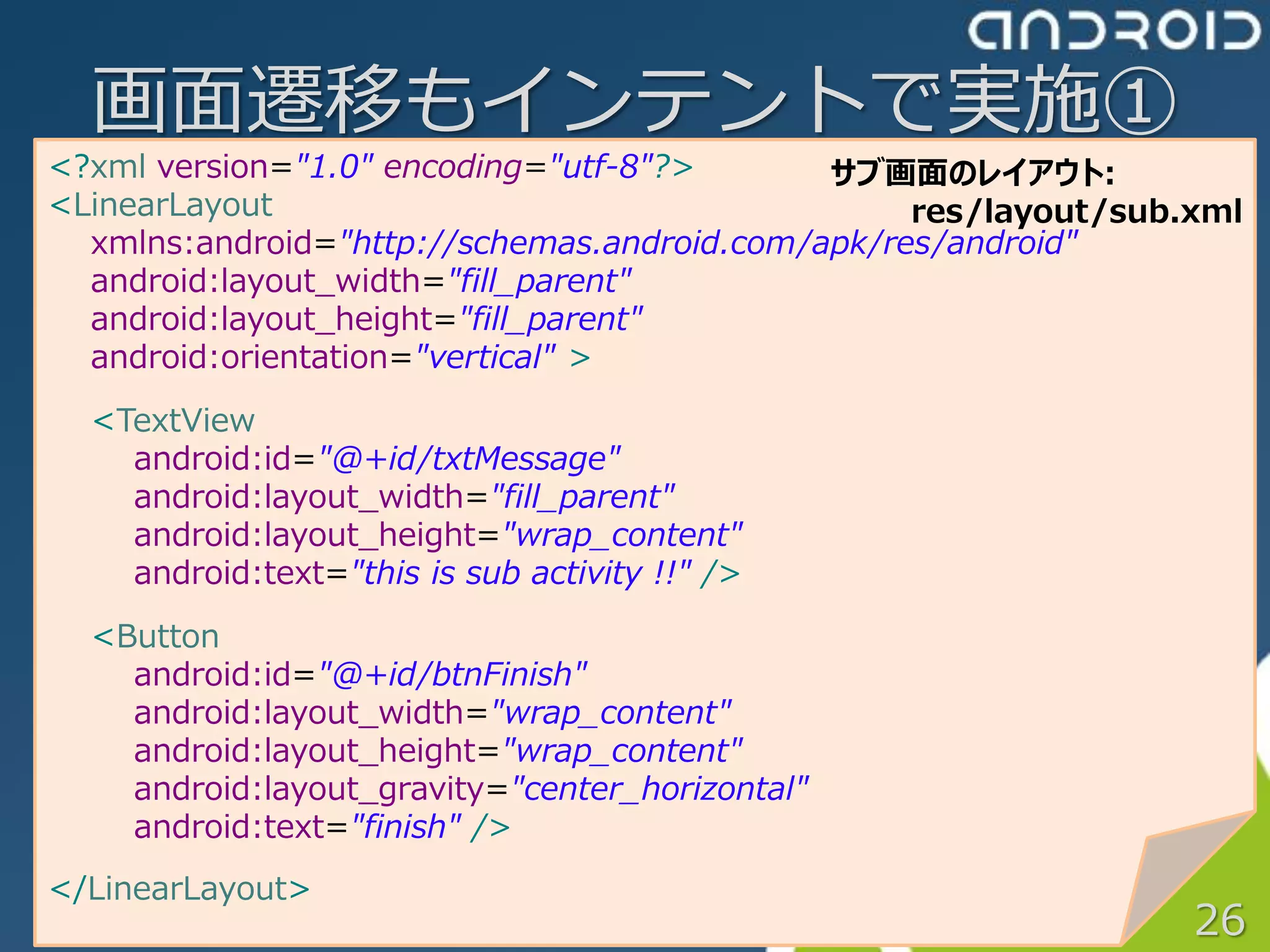 画面遷移もインテントで実施①
<?xml version="1.0" encoding="utf-8"?>       サブ画面のレイアウト:
<LinearLayout                                     res/layout/sub.xml
  xmlns:android="http://schemas.android.com/apk/res/android"
  android:layout_width="fill_parent"
  android:layout_height="fill_parent"
  android:orientation="vertical" >
  <TextView
    android:id="@+id/txtMessage"
    android:layout_width="fill_parent"
    android:layout_height="wrap_content"
    android:text="this is sub activity !!" />

  <Button
    android:id="@+id/btnFinish"
    android:layout_width="wrap_content"
    android:layout_height="wrap_content"
    android:layout_gravity="center_horizontal"
    android:text="finish" />
</LinearLayout>
                                                                 26
 