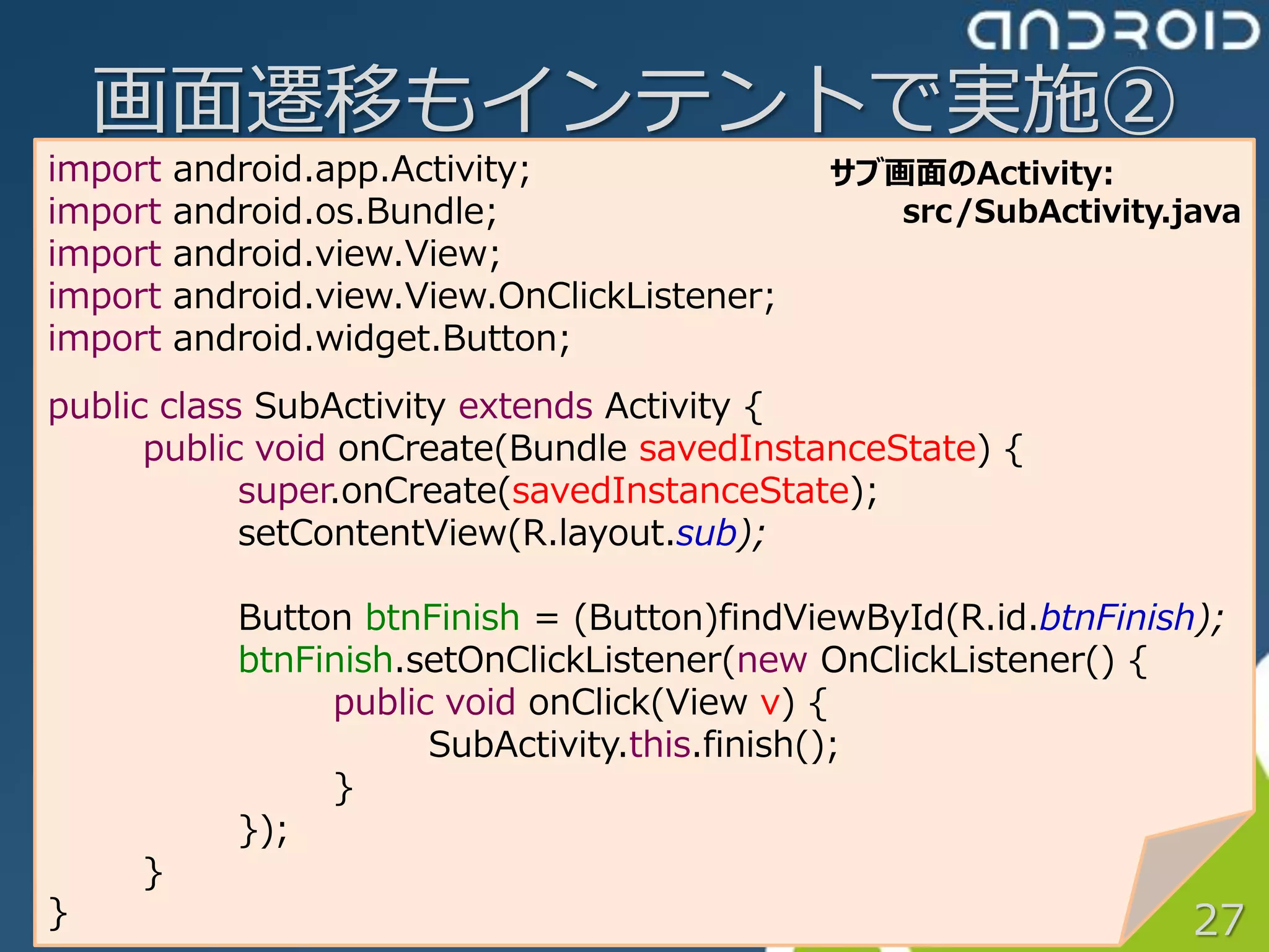 画面遷移もインテントで実施②
import   android.app.Activity;                サブ画面のActivity:
import   android.os.Bundle;                      src/SubActivity.java
import   android.view.View;
import   android.view.View.OnClickListener;
import   android.widget.Button;
public class SubActivity extends Activity {
      public void onCreate(Bundle savedInstanceState) {
            super.onCreate(savedInstanceState);
            setContentView(R.layout.sub);

            Button btnFinish = (Button)findViewById(R.id.btnFinish);
            btnFinish.setOnClickListener(new OnClickListener() {
                 public void onClick(View v) {
                       SubActivity.this.finish();
                 }
            });
     }
}                                                                 27
 
