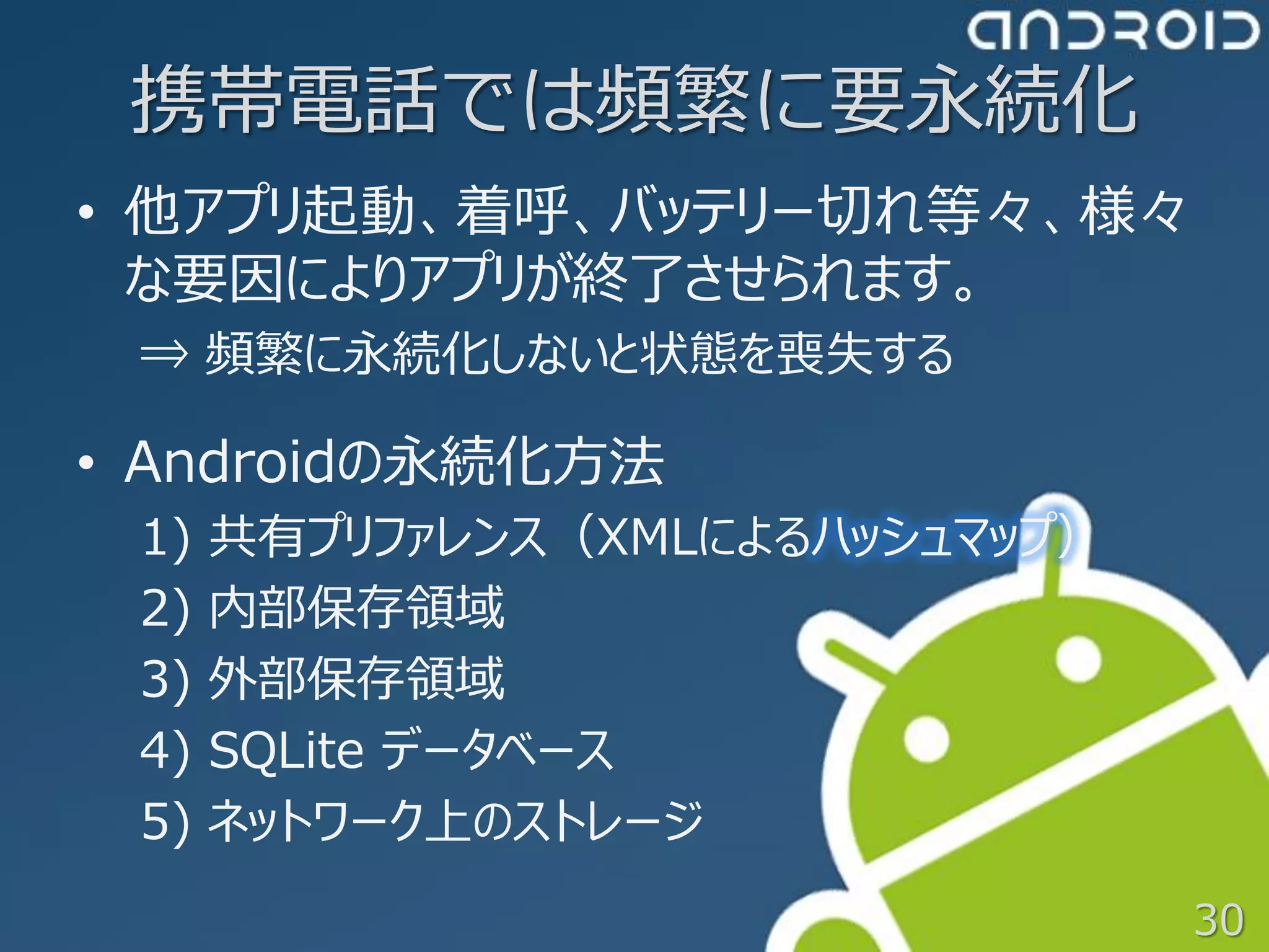 携帯電話では頻繁に要永続化
• 他アプリ起動、着呼、バッテリー切れ等々、様々
  な要因によりアプリが終了させられます。
 ⇒ 頻繁に永続化しないと状態を喪失する

• Androidの永続化方法
 1)   共有プリファレンス（XMLによるハッシュマップ）
 2)   内部保存領域
 3)   外部保存領域
 4)   SQLite データベース
 5)   ネットワーク上のストレージ
                                 30
 