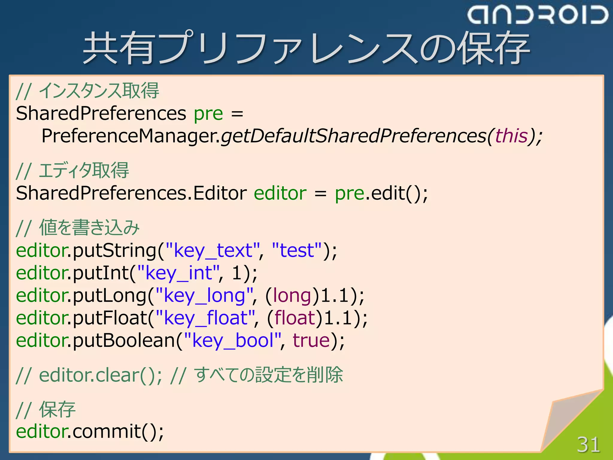 共有プリファレンスの保存
// インスタンス取得
SharedPreferences pre =
   PreferenceManager.getDefaultSharedPreferences(this);
// エディタ取得
SharedPreferences.Editor editor = pre.edit();
// 値を書き込み
editor.putString("key_text", "test");
editor.putInt("key_int", 1);
editor.putLong("key_long", (long)1.1);
editor.putFloat("key_float", (float)1.1);
editor.putBoolean("key_bool", true);
// editor.clear(); // すべての設定を削除
// 保存
editor.commit();
                                                          31
 