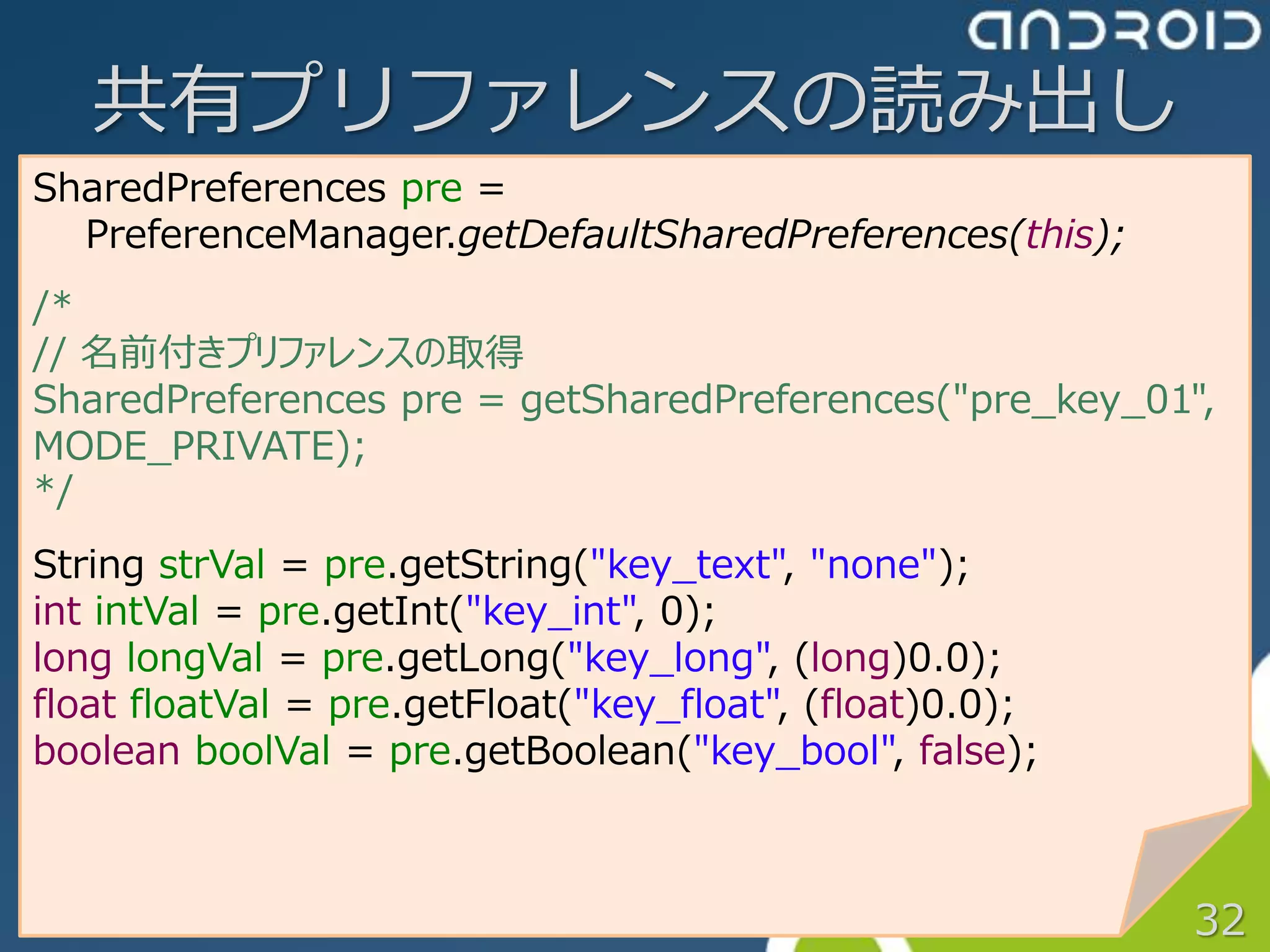 共有プリファレンスの読み出し
SharedPreferences pre =
  PreferenceManager.getDefaultSharedPreferences(this);
/*
// 名前付きプリファレンスの取得
SharedPreferences pre = getSharedPreferences("pre_key_01",
MODE_PRIVATE);
*/
String strVal = pre.getString("key_text", "none");
int intVal = pre.getInt("key_int", 0);
long longVal = pre.getLong("key_long", (long)0.0);
float floatVal = pre.getFloat("key_float", (float)0.0);
boolean boolVal = pre.getBoolean("key_bool", false);



                                                          32
 