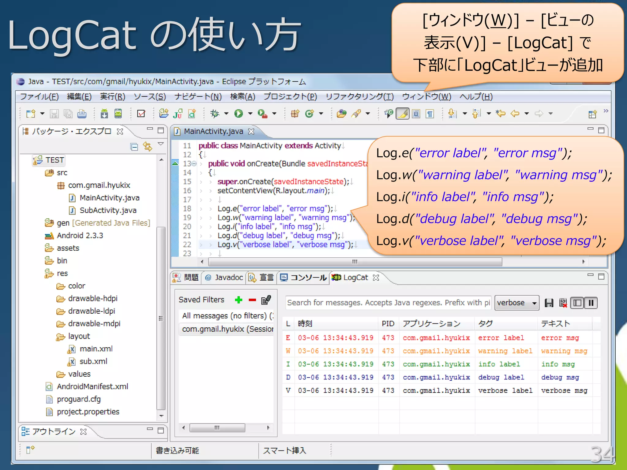 LogCat の使い方
                     [ウィンドウ(W)] – [ビューの
                     表示(V)] – [LogCat] で
                    下部に「LogCat」ビューが追加




              Log.e("error label", "error msg");
              Log.w("warning label", "warning msg");
              Log.i("info label", "info msg");
              Log.d("debug label", "debug msg");
              Log.v("verbose label", "verbose msg");




                                                   34
 