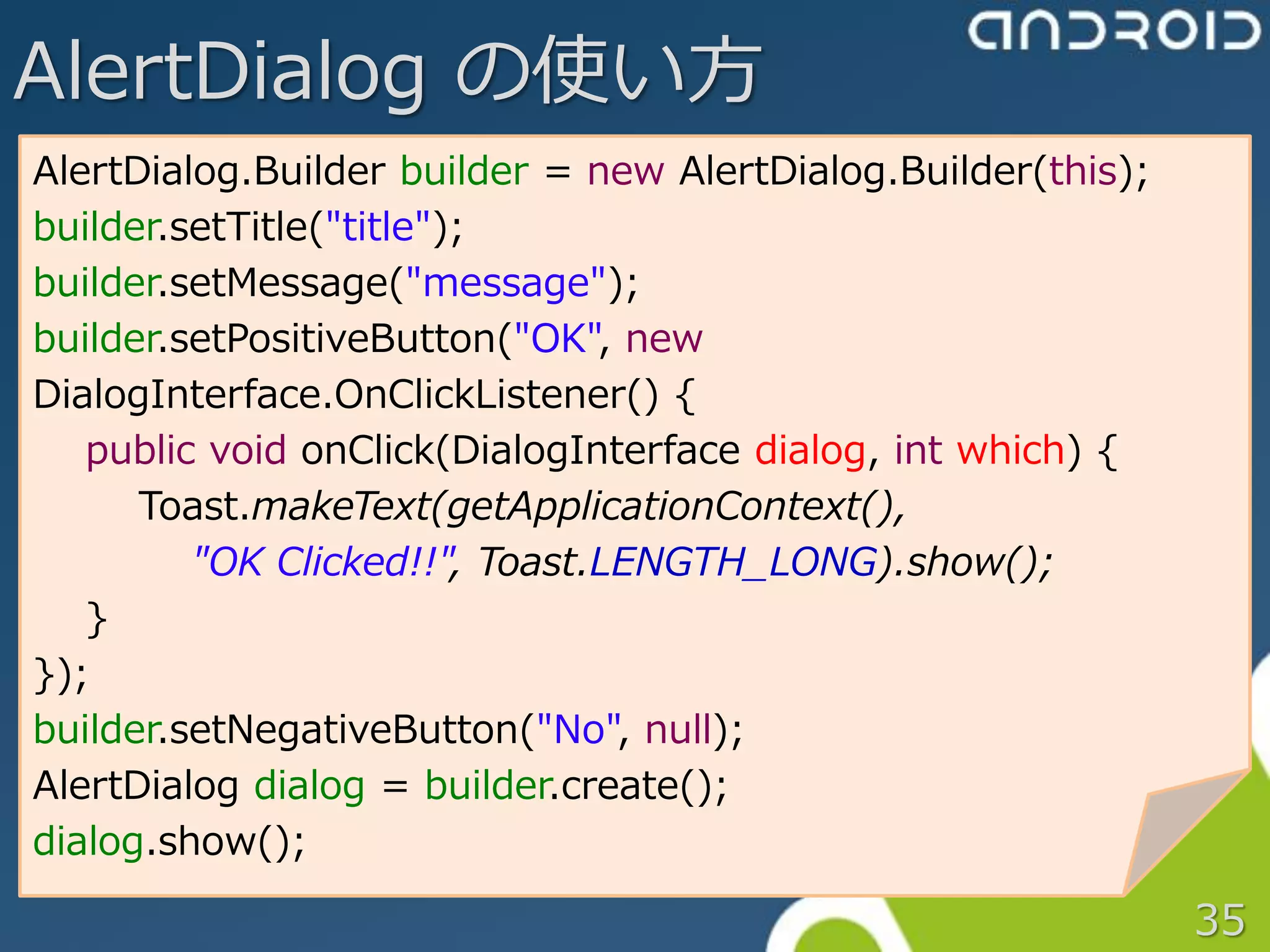 AlertDialog の使い方
AlertDialog.Builder builder = new AlertDialog.Builder(this);
builder.setTitle("title");
builder.setMessage("message");
builder.setPositiveButton("OK", new
DialogInterface.OnClickListener() {
   public void onClick(DialogInterface dialog, int which) {
      Toast.makeText(getApplicationContext(),
         "OK Clicked!!", Toast.LENGTH_LONG).show();
   }
});
builder.setNegativeButton("No", null);
AlertDialog dialog = builder.create();
dialog.show();

                                                               35
 