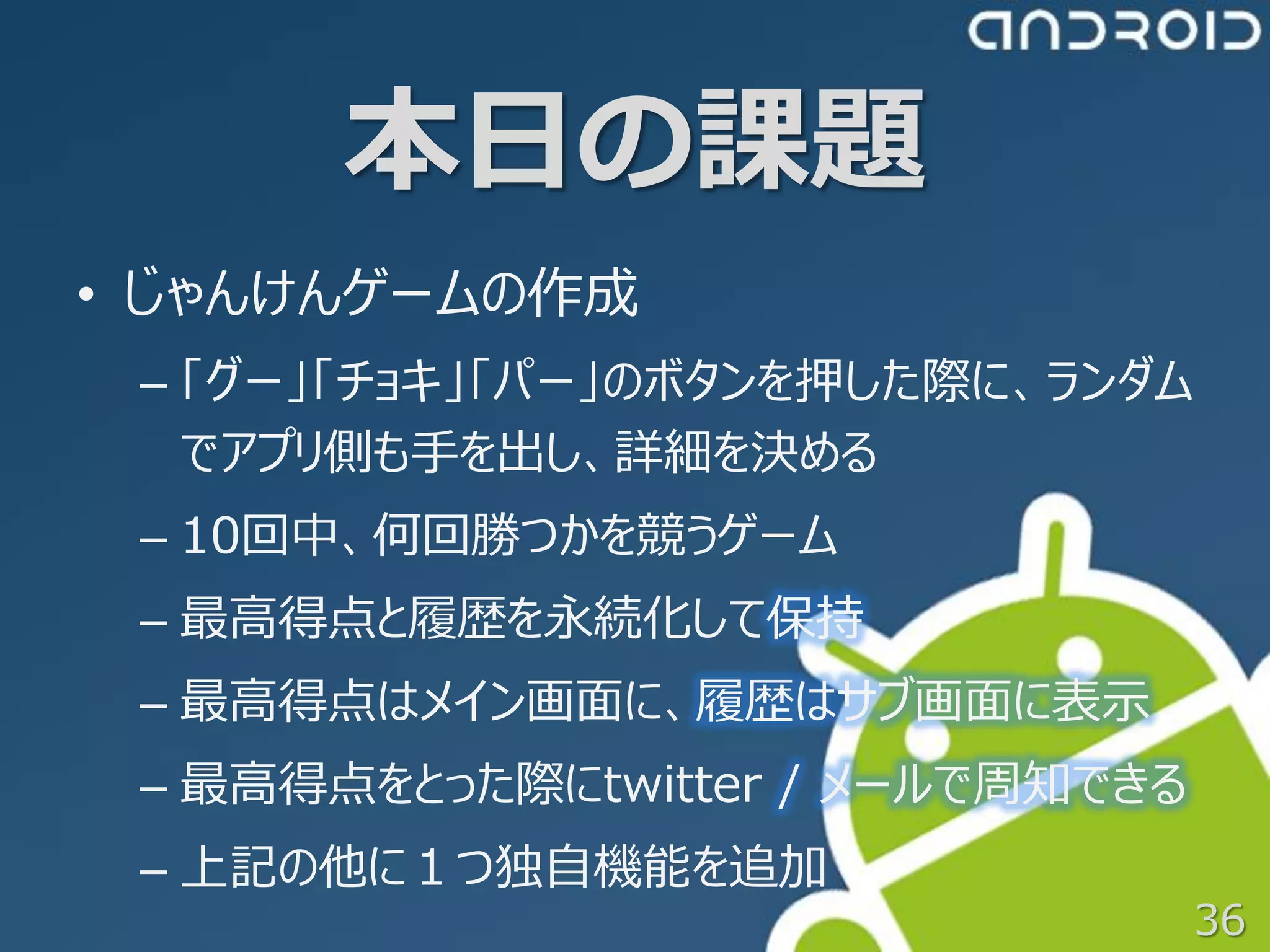 本日の課題
• じゃんけんゲームの作成
 – 「グー」「チョキ」「パー」のボタンを押した際に、ランダム
   でアプリ側も手を出し、詳細を決める
 – 10回中、何回勝つかを競うゲーム
 – 最高得点と履歴を永続化して保持
 – 最高得点はメイン画面に、履歴はサブ画面に表示
 – 最高得点をとった際にtwitter / メールで周知できる
 – 上記の他に１つ独自機能を追加
                                   36
 