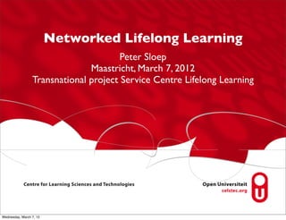 Networked Lifelong Learning
                                       Peter Sloep
                               Maastricht, March 7, 2012
                 Transnational project Service Centre Lifelong Learning




Wednesday, March 7, 12
 