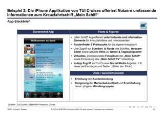 Beispiel 2: Die iPhone Applikation von TUI Cruises offeriert Nutzern umfassende
Informationen zum Kreuzfahrtschiff „Mein Schiff“
App-Steckbrief


                             Screenshot App                                                               Facts & Figures

                                                                     • „Mein Schiff“ App offeriert unterhaltende und informative
                                                                       Elemente für Kreuzfahrtfans und -interessenten
                                                                     • Routenfinder & Preissuche für die eigene Kreuzfahrt
                                                                     • Live-Zugriff auf Standort & Route des Schiffes, Webcam-
                                                                       Bilder sowie aktuelle Infos zu Wetter & Tagesprogramm
                                                                     • Virtuelles, professionelles Fotoalbum der „Mein Schiff“
                                                                       sowie Einbindung des „Mein Schiff TV“ Videoblogs
                                                                     • In-App Zugriff auf Tui Cruises Social Media Angebot z.B.
                                                                       News bei Facebook und Twitter , Bilder bei Flickr)

                                                                                                   Ziele / Geschäftsmodell

                                                                     •    Erhöhung der Kundenbindung
                                                                     •    Steigerung der Markenbekanntheit und Erschließung
                                                                          neuer, jüngerer Kundengruppen




 Quellen: TUI Cruises, SEMPORA Research, iTunes

120307 Vortrag Dr. Sexauer                © 2012 by SEMPORA Consulting GmbH. All rights reserved. Proprietary and confidential.    - 13 -
 