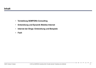 Inhalt




                         •   Vorstellung SEMPORA Consulting

                         •   Entwicklung und Dynamik Mobiles Internet

                         •   Internet der Dinge: Entwicklung und Beispiele

                         •   Fazit




120307 Vortrag Dr. Sexauer                © 2012 by SEMPORA Consulting GmbH. All rights reserved. Proprietary and confidential.   -2-
 