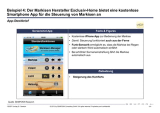 Beispiel 4: Der Markisen Hersteller Exclusiv-Home bietet eine kostenlose
Smartphone App für die Steuerung von Markisen an
App-Steckbrief


                             Screenshot App                                                              Facts & Figures

                                                                    • Kostenlose iPhone App zur Bedienung der Markise
                                                                    • Damit: Steuerung funktioniert auch aus der Ferne
                                                                    • Funk-Sensorik ermöglicht es, dass die Markise bei Regen
                                                                      oder starkem Wind automatisch einfährt
                                                                    • Bei erhöhter Sonneneinstrahlung fährt die Markise
                                                                      automatisch aus




                                                                                                             Zielsetzung

                                                                    •    Steigerung des Komforts




 Quelle: SEMPORA Research

120307 Vortrag Dr. Sexauer               © 2012 by SEMPORA Consulting GmbH. All rights reserved. Proprietary and confidential.   - 24 -
 