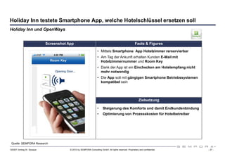 Holiday Inn testete Smartphone App, welche Hotelschlüssel ersetzen soll
Holiday Inn und OpenWays


                             Screenshot App                                                              Facts & Figures

                                                                    • Mittels Smartphone App Hotelzimmer rerservierbar
                                                                    • Am Tag der Ankunft erhalten Kunden E-Mail mit
                                                                      Hotelzimmernummer und Room Key
                                                                    • Dank der App ist ein Einchecken am Hotelempfang nicht
                                                                      mehr notwendig
                                                                    • Die App soll mit gängigen Smartphone Betriebssystemen
                                                                      kompatibel sein




                                                                                                             Zielsetzung

                                                                    •    Steigerung des Komforts und damit Endkundenbindung
                                                                    •    Optimierung von Prozesskosten für Hotelbetreiber




 Quelle: SEMPORA Research

120307 Vortrag Dr. Sexauer               © 2012 by SEMPORA Consulting GmbH. All rights reserved. Proprietary and confidential.   - 27 -
 