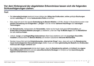 Vor dem Hintergrund der abgeleiteten Erkenntnisse lassen sich die folgenden
Schlussfolgerungen ziehen:
Fazit

           • Die Internettechnologie bestimmt immer stärker den Alltag des Endkunden; online getätigte Buchungen
             werden zukünftig eine immer bedeutendere Rolle einnehmen

       •      Dies zeigt sich durch die rasante Entwicklung im Bereich Mobile (> 25 Mio. Nutzer in Deutschland) sowie in der
              starken Vernetzung von Endgeräten / „Dingen“ und der immer stärkeren Nachfrage nach derartigen
              Technologien

           • Die Reisebranche, insbesondere die Veranstalter, haben es bis heute nicht geschafft innovative und
             Endkunden-orientierte Mobile-Lösungen zu etablieren; unter den Top 10 Mobile Apps sind die Marktführer
             bis dato nicht zu finden

           • Jedoch: Junge und schlagkräftige Unternehmen (Start-Ups) etablieren sich mit neuartigen Geschäfts-
             modellen (insbesondere im Bereich Mobile) und erobern sukzessive relevante Marktanteile

           • Darüber hinaus führt wird die Entwicklung des „Internet der Dinge“ dazu, dass sich auch die Reisebranche
             neuen technologischen Herausforderungen stellen muss und dabei gleichzeitig die Bedarfe des Endkunden
             nicht aus den Augen verlieren darf

           • Ein möglicher Lösungsansatz könnte darin liegen, dass die Reisebranche zeitnah und kritisch das eigene
             Geschäftsmodell überdenkt und eine zukunftsorientierte Strategie im Hinblick auf die Ausrichtung des
             eigenen Unternehmens erarbeitet




120307 Vortrag Dr. Sexauer              © 2012 by SEMPORA Consulting GmbH. All rights reserved. Proprietary and confidential.   - 28 -
 