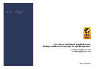 „Das Internet der Dinge & Mobiles Internet:
Strategische Herausforderungen für das Management“
                                Vortrag Dr. Hagen Sexauer
                                 h.sexauer@sempora.com




                                          Berlin, 07. März 2012
 