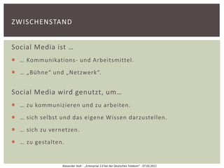 ZWISCHENSTAND


Social Media ist …
 … Kommunikations- und Arbeitsmittel.
 … „Bühne“ und „Netzwerk“.


Social Media wird genutzt, um…
 … zu kommunizieren und zu arbeiten.
 … sich selbst und das eigene Wissen darzustellen.
 … sich zu vernetzen.
 … zu gestalten.


                Alexander Stoll - „Enterprise 2.0 bei der Deutschen Telekom“ - 07.03.2012
 