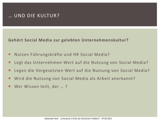 … UND DIE KULTUR?



Gehört Social Media zur gelebten Unternehmenskultur?


 Nutzen Führungskräfte und HR Social Media?
 Legt das Unternehmen Wert auf die Nutzung von Social Media?
 Legen die Vorgesetzten Wert auf die Nutzung von Social Media?
 Wird die Nutzung von Social Media als Arbeit anerkannt?
 Wer Wissen teilt, der … ?




                Alexander Stoll - „Enterprise 2.0 bei der Deutschen Telekom“ - 07.03.2012
 