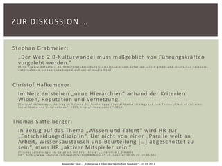 ZUR DISKUSSION …

Stephan Grabmeier:
 „Der Web 2.0-Kulturwandel muss maßgeblich von Führungskräften
 vorgelebt werden.“
 (http://www.defacto-x.de/html/pressemeldung/items/studie -von-defactox-selbst-gmbh-und-deutscher-telekom-
 unternehmen-setzen-zunehmend-auf-social-media.html)




Christof Hafkemeyer:
 Im Netz entstehen „neue Hierarchien“ anhand der Kriterien
 Wissen, Reputation und Vernetzung.
 (Christof Hafkemeyer, Vortrag im Rahmen des fischerAppelt Social Media Strategy Lab zum Thema „Clash of Cultures:
 Social Media und Unternehmen“. 2009, http://vimeo.com/8759854)




Thomas Sattelberger:
 In Bezug auf das Thema „Wissen und Talent“ wird HR zur
 „Entscheidungsdisziplin“. Um nicht von einer „Parallelwelt an
 Arbeit, Wissensaustausch und Beurteilung […] abgeschottet zu
 sein“, muss HR „aktiver Mitspieler sein.“
 (Thomas Sattelberger im Gespräch mit Prof. Kruse: „Enterprise 2.0 meets
 HR“, http://www.youtube.com/watch?v=CLQRW8aQQL85:20, Counter 10:05:20 -10:05:55)


                           Alexander Stoll - „Enterprise 2.0 bei der Deutschen Telekom“ - 07.03.2012
 